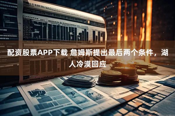 配资股票APP下载 詹姆斯提出最后两个条件，湖人冷漠回应