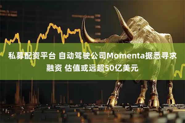 私募配资平台 自动驾驶公司Momenta据悉寻求融资 估值或远超50亿美元