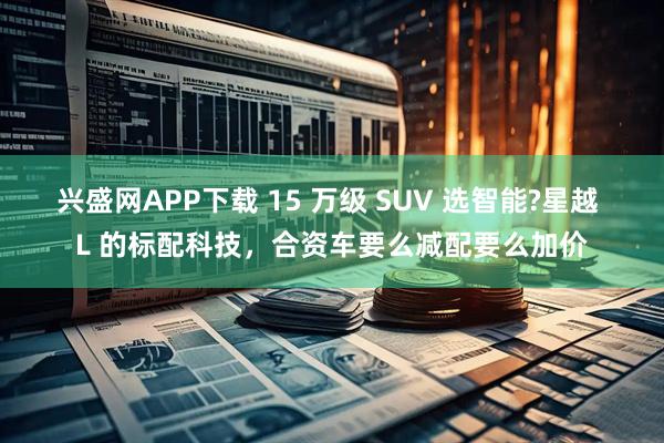 兴盛网APP下载 15 万级 SUV 选智能?星越 L 的标配科技,合资车要么减配要么加价
