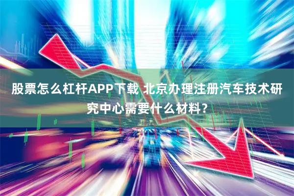 股票怎么杠杆APP下载 北京办理注册汽车技术研究中心需要什么材料？