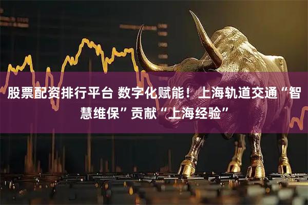 股票配资排行平台 数字化赋能！上海轨道交通“智慧维保”贡献“上海经验”