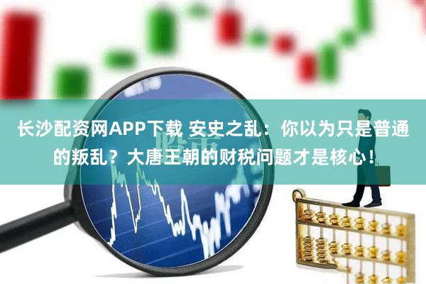长沙配资网APP下载 安史之乱：你以为只是普通的叛乱？大唐王朝的财税问题才是核心！