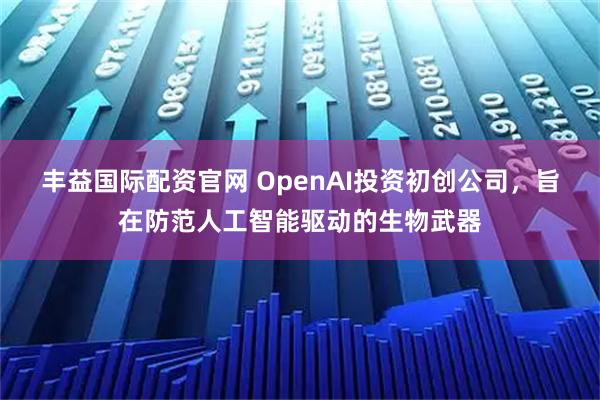 丰益国际配资官网 OpenAI投资初创公司，旨在防范人工智能驱动的生物武器