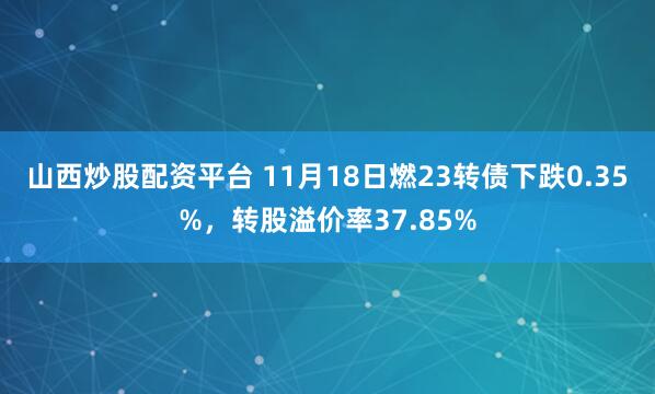 山西炒股配资平台 11月18日燃23转债下跌0.35%,转股溢价率37.85%