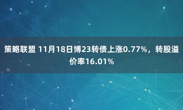 策略联盟 11月18日博23转债上涨0.77%，转股溢价率16.01%