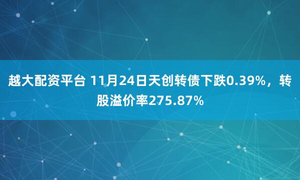 越大配资平台 11月24日天创转债下跌0.39%，转股溢价率275.87%