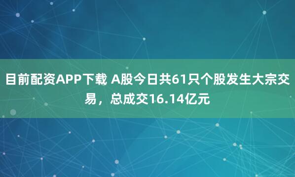 目前配资APP下载 A股今日共61只个股发生大宗交易，总成交16.14亿元