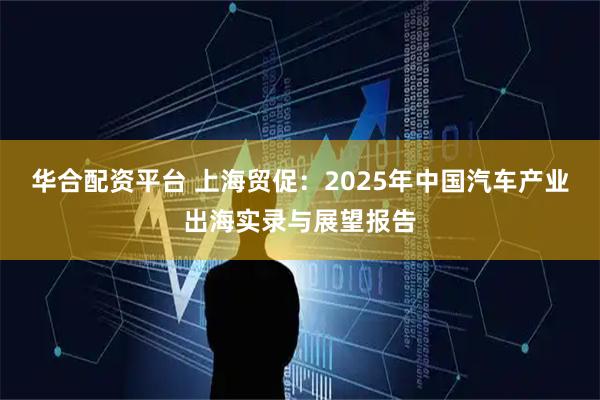 华合配资平台 上海贸促:2025年中国汽车产业出海实录与展望报告
