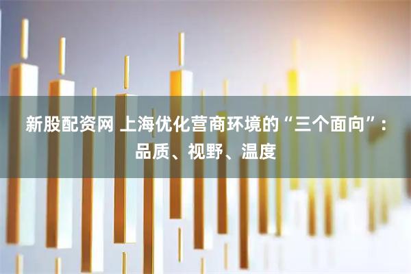 新股配资网 上海优化营商环境的“三个面向”：品质、视野、温度