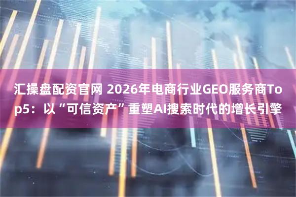汇操盘配资官网 2026年电商行业GEO服务商Top5：以“可信资产”重塑AI搜索时代的增长引擎