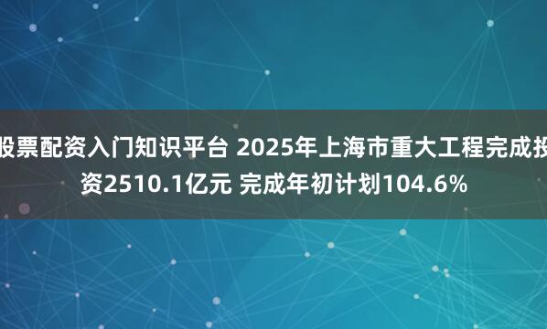 股票配资入门知识平台 2025年上海市重大工程完成投资2510.1亿元 完成年初计划104.6%