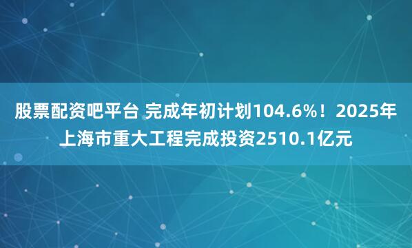 股票配资吧平台 完成年初计划104.6%！2025年上海市重大工程完成投资2510.1亿元