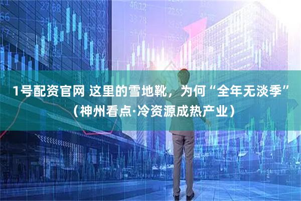1号配资官网 这里的雪地靴，为何“全年无淡季”（神州看点·冷资源成热产业）