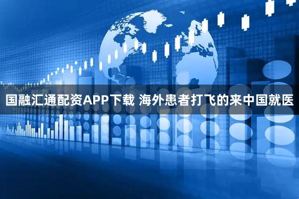国融汇通配资APP下载 海外患者打飞的来中国就医