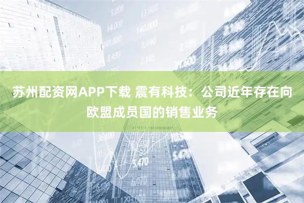 苏州配资网APP下载 震有科技：公司近年存在向欧盟成员国的销售业务