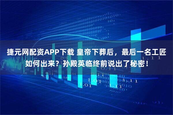 捷元网配资APP下载 皇帝下葬后，最后一名工匠如何出来？孙殿英临终前说出了秘密！