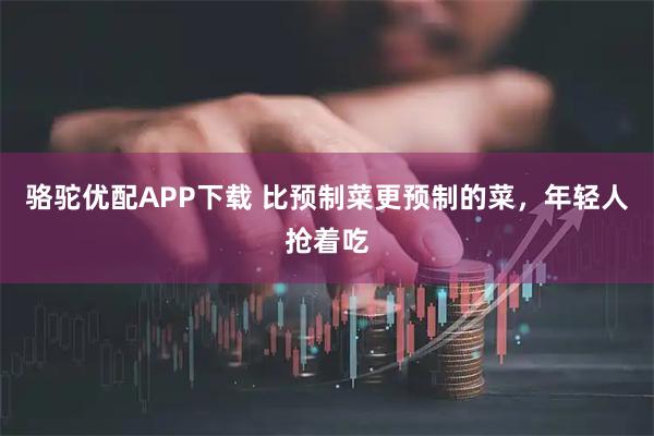 骆驼优配APP下载 比预制菜更预制的菜，年轻人抢着吃