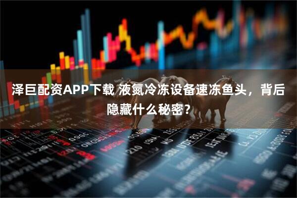 泽巨配资APP下载 液氮冷冻设备速冻鱼头，背后隐藏什么秘密？