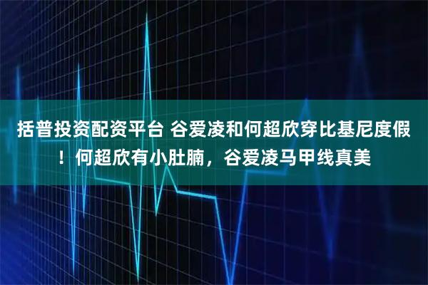 括普投资配资平台 谷爱凌和何超欣穿比基尼度假！何超欣有小肚腩，谷爱凌马甲线真美