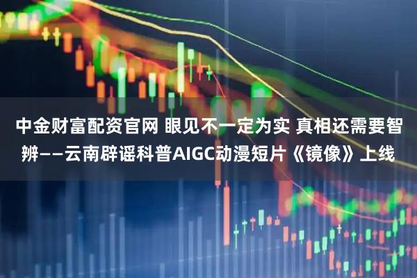中金财富配资官网 眼见不一定为实 真相还需要智辨——云南辟谣科普AIGC动漫短片《镜像》上线