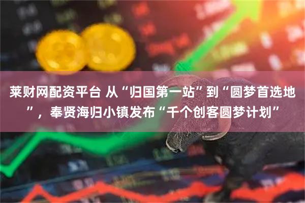 莱财网配资平台 从“归国第一站”到“圆梦首选地”，奉贤海归小镇发布“千个创客圆梦计划”