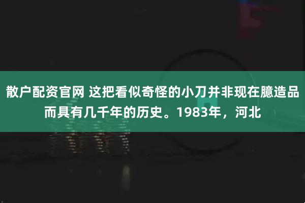 散户配资官网 这把看似奇怪的小刀并非现在臆造品而具有几千年的历史。1983年，河北