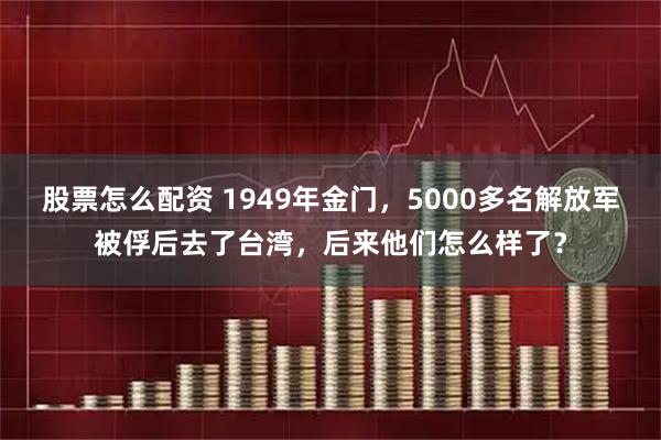 股票怎么配资 1949年金门，5000多名解放军被俘后去了台湾，后来他们怎么样了？