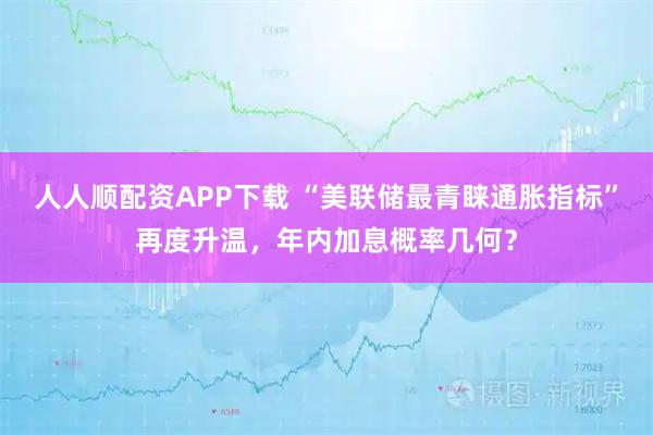 人人顺配资APP下载 “美联储最青睐通胀指标”再度升温，年内加息概率几何？