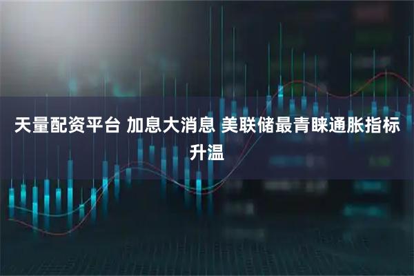 天量配资平台 加息大消息 美联储最青睐通胀指标升温