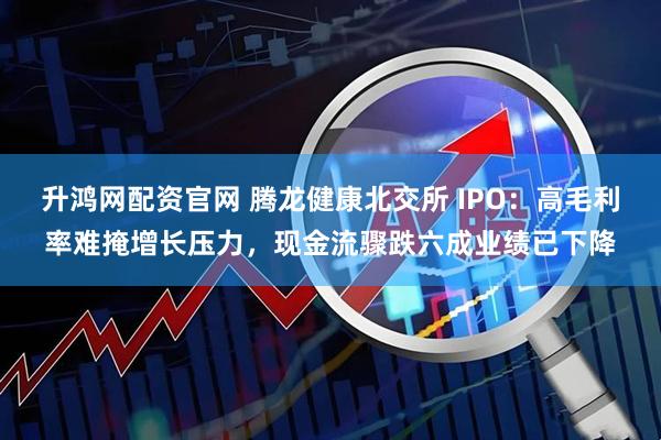升鸿网配资官网 腾龙健康北交所 IPO：高毛利率难掩增长压力，现金流骤跌六成业绩已下降