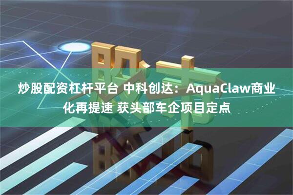 炒股配资杠杆平台 中科创达：AquaClaw商业化再提速 获头部车企项目定点
