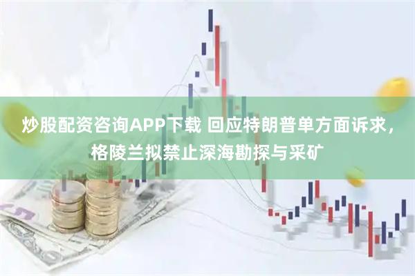 炒股配资咨询APP下载 回应特朗普单方面诉求，格陵兰拟禁止深海勘探与采矿